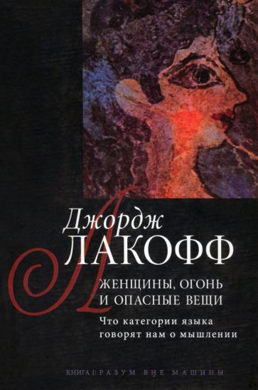 Джордж Лакофф - Женщины, огонь и опасные вещи. Что категории языка говорят нам о мышлении. Книга 1. Разум вне машины обложка книги Джордж Лакофф - Женщины, огонь и опасные вещи. Что категории языка говорят нам о мышлении. Книга 1. Разум вне машины обложка книги