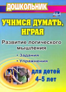 Учимся думать, играя: задания и упражнения по развитию логического мышления для детей 4-5 лет