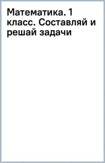 Математика. 1 класс. Составляй и решай задачи обложка книги Математика. 1 класс. Составляй и решай задачи обложка книги