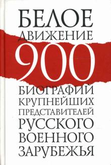 Белое движение. 900 биографий крупнейших представителей русского военного зарубежья